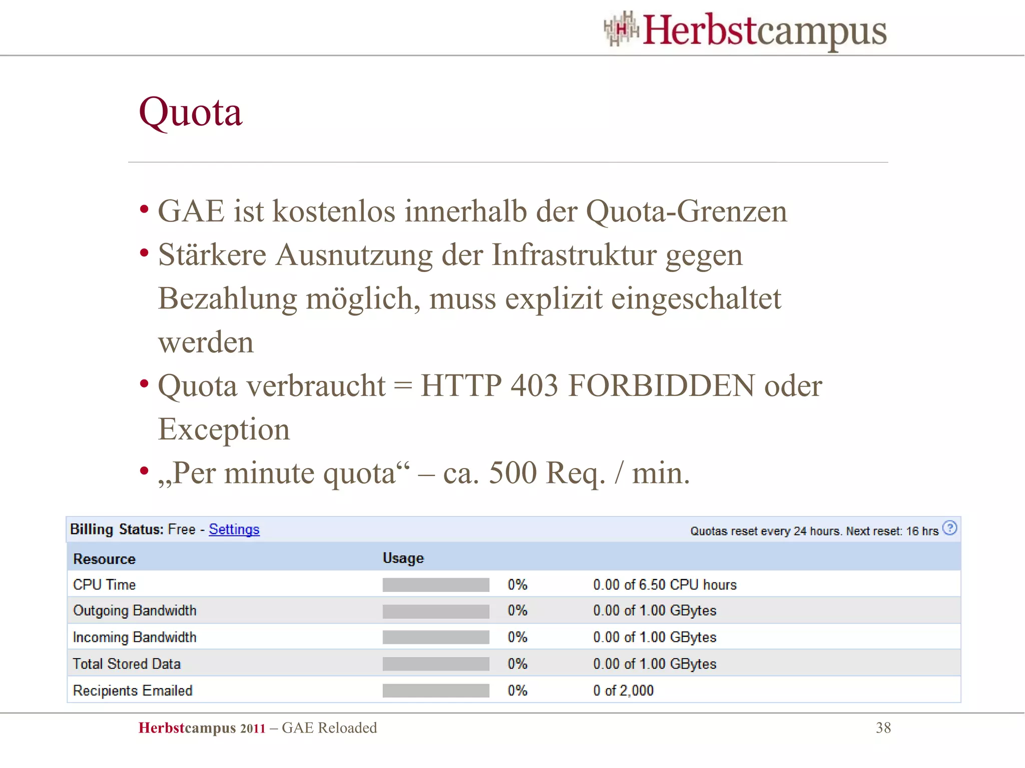 Quota

• GAE ist kostenlos innerhalb der Quota-Grenzen
• Stärkere Ausnutzung der Infrastruktur gegen
  Bezahlung möglich, muss explizit eingeschaltet
  werden
• Quota verbraucht = HTTP 403 FORBIDDEN oder
  Exception
• „Per minute quota“ – ca. 500 Req. / min.




Herbstcampus 2011 – GAE Reloaded                   38
 