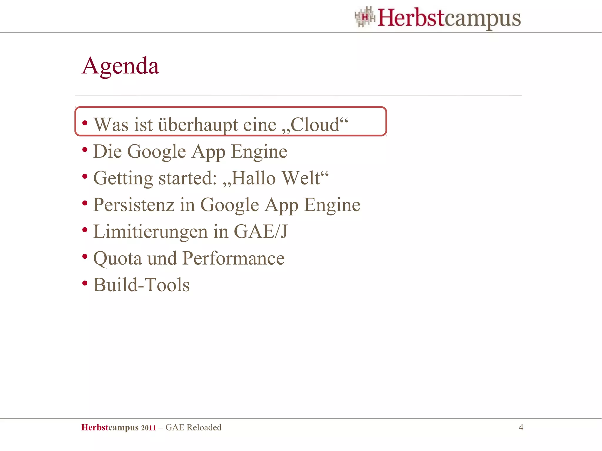 Agenda

• Was ist überhaupt eine „Cloud“
• Die Google App Engine
• Getting started: „Hallo Welt“
• Persistenz in Google App Engine
• Limitierungen in GAE/J
• Quota und Performance
• Build-Tools




Herbstcampus 2011 – GAE Reloaded    4
 