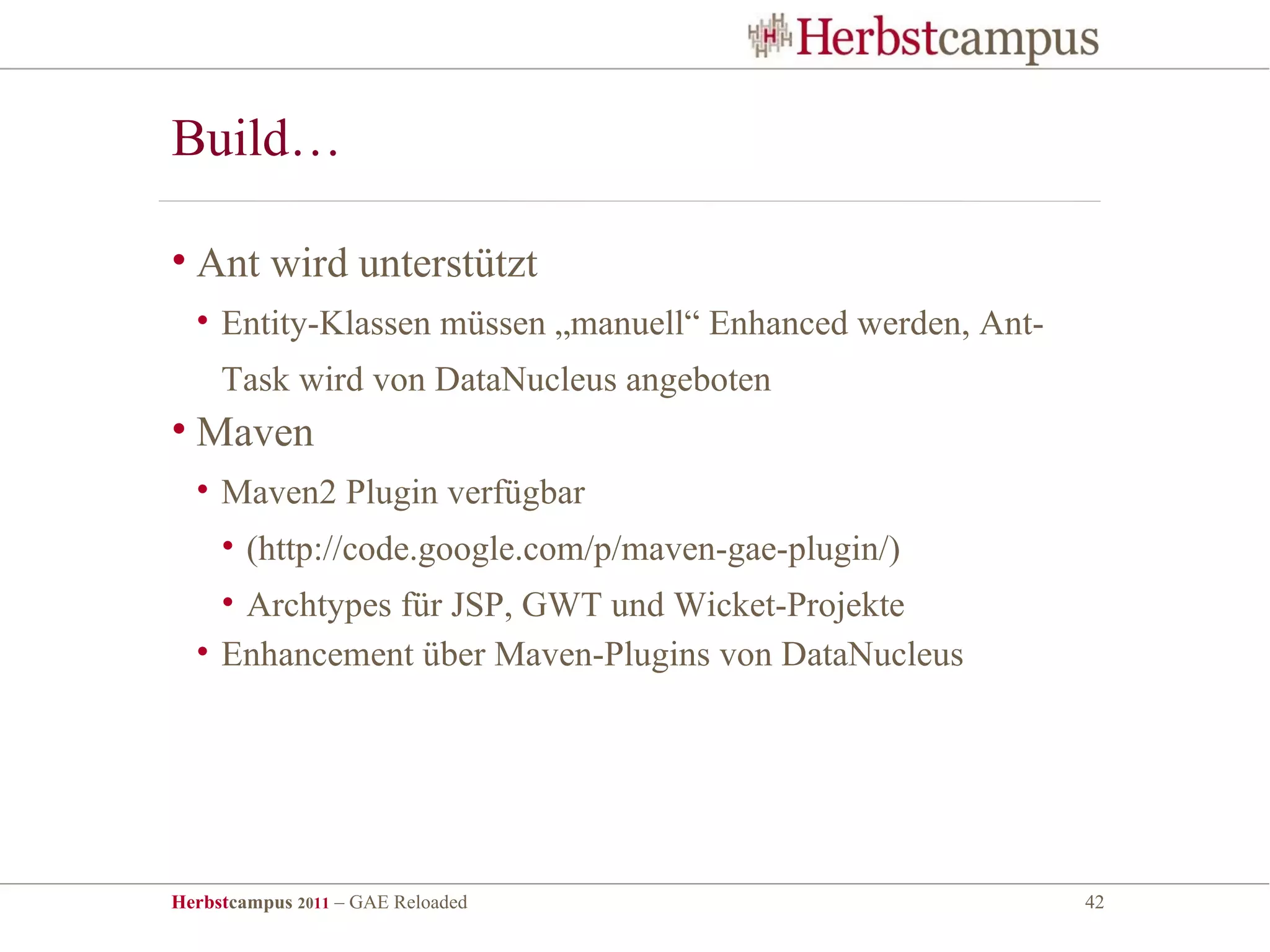Build…

• Ant wird unterstützt
  • Entity-Klassen müssen „manuell“ Enhanced werden, Ant-
     Task wird von DataNucleus angeboten
• Maven
  • Maven2 Plugin verfügbar
     • (http://code.google.com/p/maven-gae-plugin/)
    • Archtypes für JSP, GWT und Wicket-Projekte
  • Enhancement über Maven-Plugins von DataNucleus




Herbstcampus 2011 – GAE Reloaded                            42
 