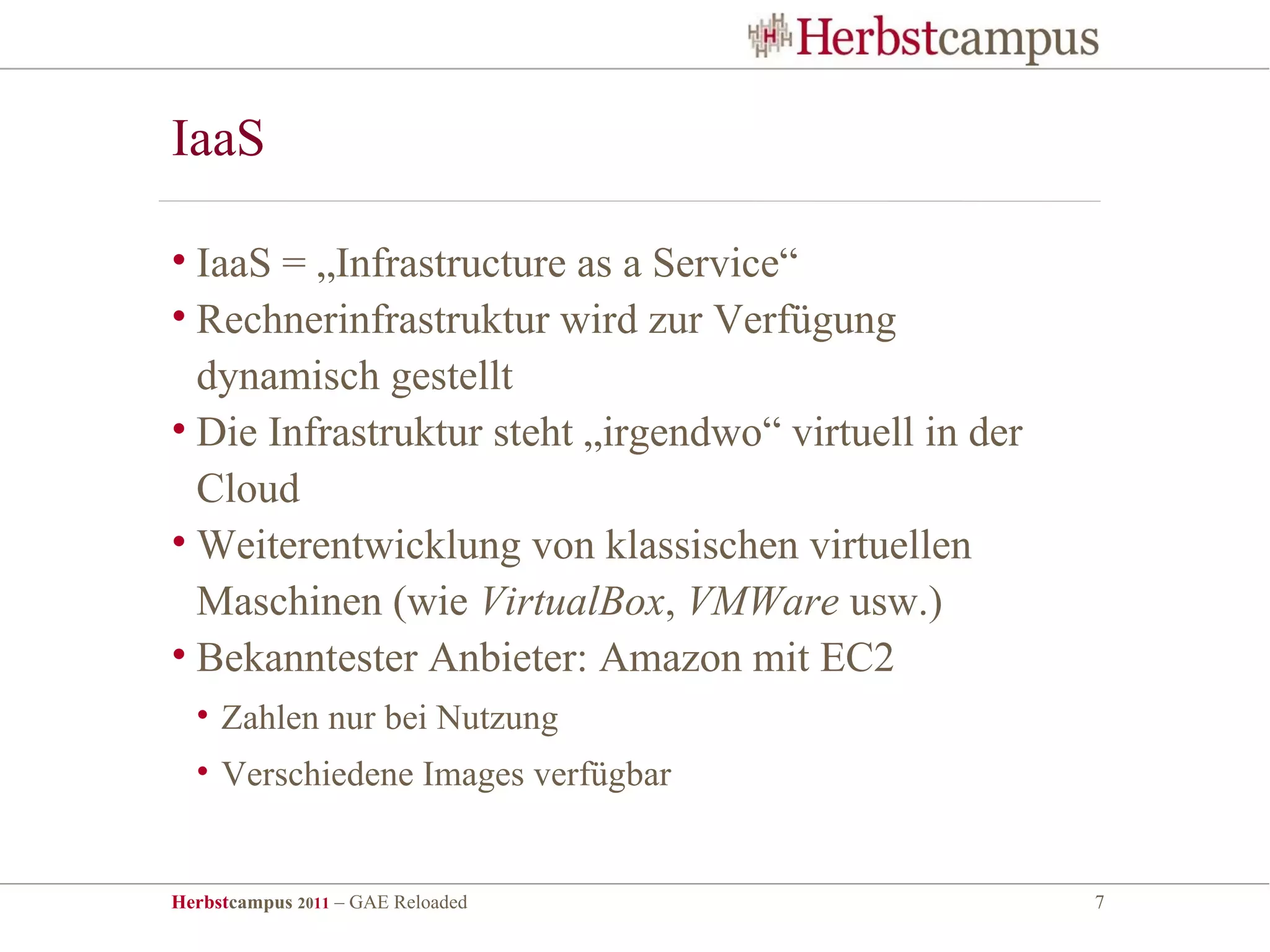 IaaS

• IaaS = „Infrastructure as a Service“
• Rechnerinfrastruktur wird zur Verfügung
  dynamisch gestellt
• Die Infrastruktur steht „irgendwo“ virtuell in der
  Cloud
• Weiterentwicklung von klassischen virtuellen
  Maschinen (wie VirtualBox, VMWare usw.)
• Bekanntester Anbieter: Amazon mit EC2
  • Zahlen nur bei Nutzung
  • Verschiedene Images verfügbar


Herbstcampus 2011 – GAE Reloaded                       7
 
