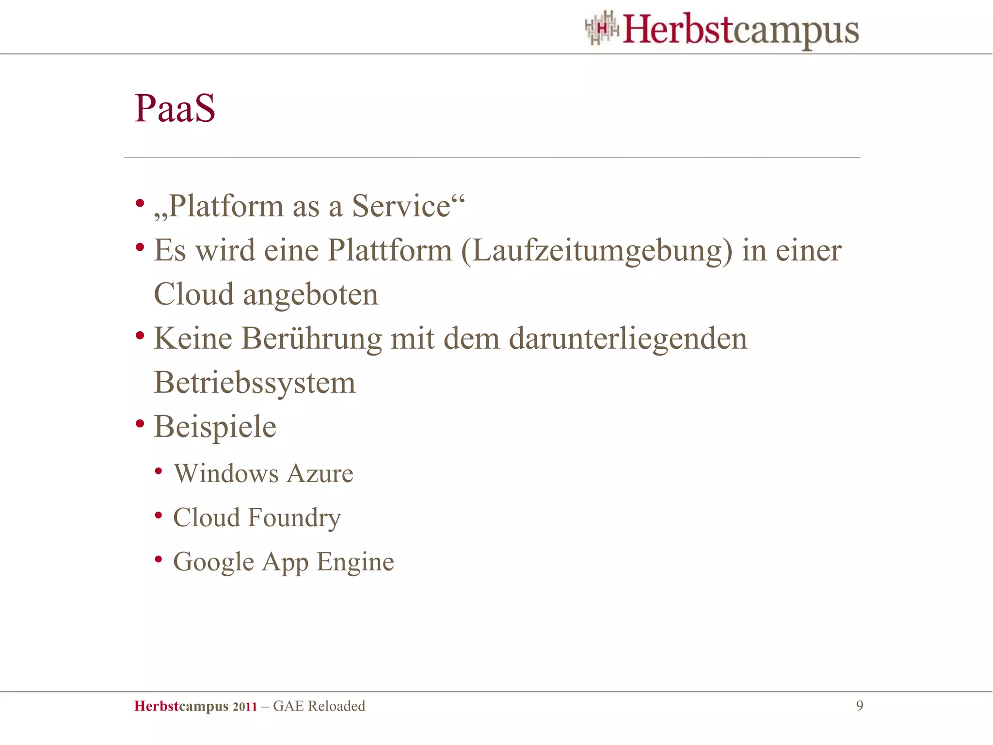 PaaS

• „Platform as a Service“
• Es wird eine Plattform (Laufzeitumgebung) in einer
  Cloud angeboten
• Keine Berührung mit dem darunterliegenden
  Betriebssystem
• Beispiele
  • Windows Azure
  • Cloud Foundry
  • Google App Engine




Herbstcampus 2011 – GAE Reloaded                       9
 