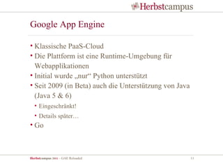 Google App Engine

• Klassische PaaS-Cloud
• Die Plattform ist eine Runtime-Umgebung für
  Webapplikationen
• Initial wurde „nur“ Python unterstützt
• Seit 2009 (in Beta) auch die Unterstützung von Java
  (Java 5 & 6)
  • Eingeschränkt!
  • Details später…
• Go



Herbstcampus 2011 – GAE Reloaded                        11
 