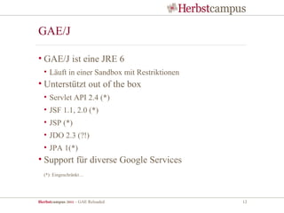 GAE/J

• GAE/J ist eine JRE 6
  • Läuft in einer Sandbox mit Restriktionen
• Unterstützt out of the box
  • Servlet API 2.4 (*)
  • JSF 1.1, 2.0 (*)
  • JSP (*)
  • JDO 2.3 (?!)
  • JPA 1(*)
• Support für diverse Google Services
  (*): Eingeschränkt…




Herbstcampus 2011 – GAE Reloaded               12
 