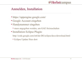 Anmelden, Installation

• https://appengine.google.com/
• Google Account eingeben
• Handynummer eingeben
  • muss angegeben werden, um GAE freizuschalten
• Installation Eclipse Plugin:
  http://code.google.com/intl/de-DE/eclipse/docs/download.html
  • Eclipse Update Sites dort




Herbstcampus 2011 – GAE Reloaded                             15
 