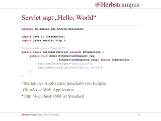 Servlet sagt „Hello, World“
package de.adesso.hgu.hc2010.hallowelt;

import java.io.IOException;
import javax.servlet.http.*;

@SuppressWarnings("serial")
public class HalloWeltServlet extends HttpServlet {
     public void doGet(HttpServletRequest req,
                       HttpServletResponse resp) throws IOException {
          resp.setContentType("text/plain");
          resp.getWriter().println("Hello, world");
     }
}

• Starten der Applikation innerhalb von Eclipse
 (RunAs -> Web Application
• http://localhost:8888 ist Standard



Herbstcampus 2011 – GAE Reloaded                                        19
 