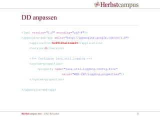 DD anpassen

<?xml version="1.0" encoding="utf-8"?>
<appengine-web-app xmlns="http://appengine.google.com/ns/1.0">
      <application>hc2011hallowelt</application>
      <version>1</version>


      <!-- Configure java.util.logging -->
      <system-properties>
             <property name="java.util.logging.config.file“
                                   value="WEB-INF/logging.properties"/>
      </system-properties>


</appengine-web-app>




Herbstcampus 2011 – GAE Reloaded                                          21
 