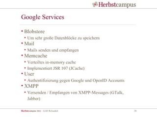Google Services

• Blobstore
  • Um sehr große Datenblöcke zu speichern
• Mail
  • Mails senden und empfangen
• Memcache
  • Verteiltes in-memory cache
  • Implementiert JSR 107 (JCache)
• User
  • Authentifizierung gegen Google und OpenID Accounts
• XMPP
  • Versenden / Empfangen von XMPP-Messages (GTalk,
    Jabber)

Herbstcampus 2011 – GAE Reloaded                         26
 