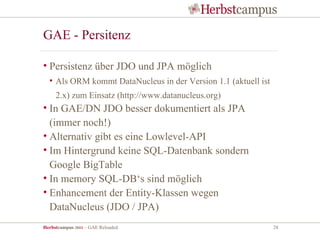 GAE - Persitenz

• Persistenz über JDO und JPA möglich
  • Als ORM kommt DataNucleus in der Version 1.1 (aktuell ist
     2.x) zum Einsatz (http://www.datanucleus.org)
• In GAE/DN JDO besser dokumentiert als JPA
  (immer noch!)
• Alternativ gibt es eine Lowlevel-API
• Im Hintergrund keine SQL-Datenbank sondern
  Google BigTable
• In memory SQL-DB‘s sind möglich
• Enhancement der Entity-Klassen wegen
  DataNucleus (JDO / JPA)
Herbstcampus 2011 – GAE Reloaded                                28
 