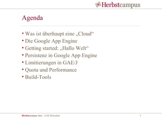 Agenda

• Was ist überhaupt eine „Cloud“
• Die Google App Engine
• Getting started: „Hallo Welt“
• Persistenz in Google App Engine
• Limitierungen in GAE/J
• Quota und Performance
• Build-Tools




Herbstcampus 2011 – GAE Reloaded    3
 