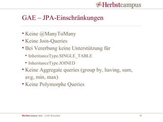 GAE – JPA-Einschränkungen

• Keine @ManyToMany
• Keine Join-Queries
• Bei Vererbung keine Unterstützung für
  • InheritanceType.SINGLE_TABLE
  • InheritanceType.JOINED
• Keine Aggregate queries (group by, having, sum,
  avg, min, max)
• Keine Polymorphe Queries




Herbstcampus 2011 – GAE Reloaded                    30
 