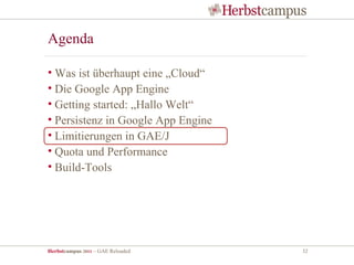 Agenda

• Was ist überhaupt eine „Cloud“
• Die Google App Engine
• Getting started: „Hallo Welt“
• Persistenz in Google App Engine
• Limitierungen in GAE/J
• Quota und Performance
• Build-Tools




Herbstcampus 2011 – GAE Reloaded    32
 