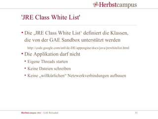 'JRE Class White List'

• Die ‚JRE Class White List‘ definiert die Klassen,
  die von der GAE Sandbox unterstützt werden
     http://code.google.com/intl/de-DE/appengine/docs/java/jrewhitelist.html
• Die Applikation darf nicht
  • Eigene Threads starten
  • Keine Dateien schreiben
  • Keine „willkürlichen“ Netzwerkverbindungen aufbauen




Herbstcampus 2011 – GAE Reloaded                                               33
 