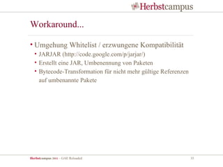 Workaround...

• Umgehung Whitelist / erzwungene Kompatibilität
  • JARJAR (http://code.google.com/p/jarjar/)
  • Erstellt eine JAR, Umbenennung von Paketen
  • Bytecode-Transformation für nicht mehr gültige Referenzen
    auf umbenannte Pakete




Herbstcampus 2011 – GAE Reloaded                                35
 
