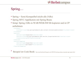 Spring…

• Spring = Semi-Kompatibel (nicht alle JARs)
• Spring MVC-Applikation mit Spring Beans
• Setup: Spring JARs in WAR/WEB-INF/lib kopieren und in CP
  aufnehmen
    <listener>
        <listener-class>org.springframework.web.context.ContextLoaderListener</listener-class>
    </listener>
    <servlet>
        <servlet-name>dispatcher</servlet-name>
        <servlet-class>org.springframework.web.servlet.DispatcherServlet</servlet-class>
        <load-on-startup>1</load-on-startup>
    </servlet>
    <servlet-mapping>
        <servlet-name>dispatcher</servlet-name>
        <url-pattern>/springgae/*</url-pattern>
    </servlet-mapping>



• Beispiel im Cook Book:            http://peterbacklund.blogspot.com/2009/04/running-spring-on-google-app-engine.html




Herbstcampus 2011 – GAE Reloaded                                                                         36
 
