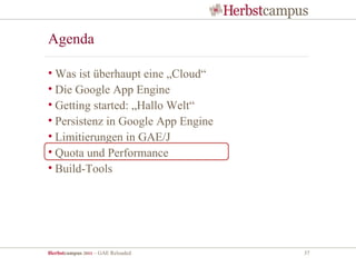 Agenda

• Was ist überhaupt eine „Cloud“
• Die Google App Engine
• Getting started: „Hallo Welt“
• Persistenz in Google App Engine
• Limitierungen in GAE/J
• Quota und Performance
• Build-Tools




Herbstcampus 2011 – GAE Reloaded    37
 
