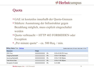 Quota

• GAE ist kostenlos innerhalb der Quota-Grenzen
• Stärkere Ausnutzung der Infrastruktur gegen
  Bezahlung möglich, muss explizit eingeschaltet
  werden
• Quota verbraucht = HTTP 403 FORBIDDEN oder
  Exception
• „Per minute quota“ – ca. 500 Req. / min.




Herbstcampus 2011 – GAE Reloaded                   38
 