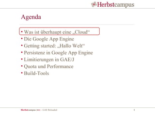 Agenda

• Was ist überhaupt eine „Cloud“
• Die Google App Engine
• Getting started: „Hallo Welt“
• Persistenz in Google App Engine
• Limitierungen in GAE/J
• Quota und Performance
• Build-Tools




Herbstcampus 2011 – GAE Reloaded    4
 