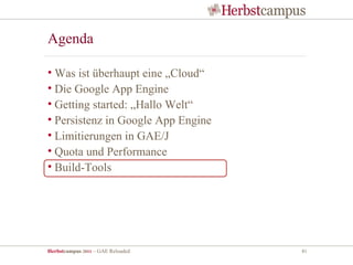 Agenda

• Was ist überhaupt eine „Cloud“
• Die Google App Engine
• Getting started: „Hallo Welt“
• Persistenz in Google App Engine
• Limitierungen in GAE/J
• Quota und Performance
• Build-Tools




Herbstcampus 2011 – GAE Reloaded    41
 