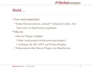 Build…

• Ant wird unterstützt
  • Entity-Klassen müssen „manuell“ Enhanced werden, Ant-
     Task wird von DataNucleus angeboten
• Maven
  • Maven2 Plugin verfügbar
     • (http://code.google.com/p/maven-gae-plugin/)
    • Archtypes für JSP, GWT und Wicket-Projekte
  • Enhancement über Maven-Plugins von DataNucleus




Herbstcampus 2011 – GAE Reloaded                            42
 
