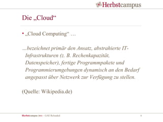 Die „Cloud“

• „Cloud Computing“ …

…bezeichnet primär den Ansatz, abstrahierte IT-
 Infrastrukturen (z. B. Rechenkapazität,
 Datenspeicher), fertige Programmpakete und
 Programmierumgebungen dynamisch an den Bedarf
 angepasst über Netzwerk zur Verfügung zu stellen.

(Quelle: Wikipedia.de)



Herbstcampus 2011 – GAE Reloaded                     6
 