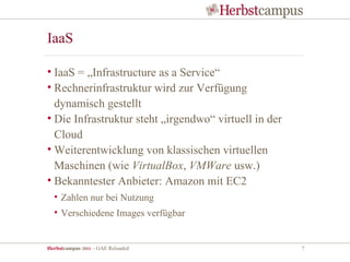IaaS

• IaaS = „Infrastructure as a Service“
• Rechnerinfrastruktur wird zur Verfügung
  dynamisch gestellt
• Die Infrastruktur steht „irgendwo“ virtuell in der
  Cloud
• Weiterentwicklung von klassischen virtuellen
  Maschinen (wie VirtualBox, VMWare usw.)
• Bekanntester Anbieter: Amazon mit EC2
  • Zahlen nur bei Nutzung
  • Verschiedene Images verfügbar


Herbstcampus 2011 – GAE Reloaded                       7
 