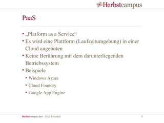 PaaS

• „Platform as a Service“
• Es wird eine Plattform (Laufzeitumgebung) in einer
  Cloud angeboten
• Keine Berührung mit dem darunterliegenden
  Betriebssystem
• Beispiele
  • Windows Azure
  • Cloud Foundry
  • Google App Engine




Herbstcampus 2011 – GAE Reloaded                       9
 