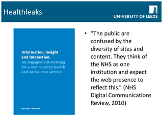 Healthleaks “ The public are confused by the diversity of sites and content. They think of the NHS as one institution and expect the web presence to reflect this.” (NHS Digital Communications Review, 2010) 