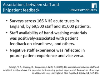 Associations between staff and [in]patient feedback Surveys across 166 NHS acute trusts in England, by 69,500 staff and 81,000 patients. Staff availability of hand-washing materials was positively-associated with patient feedback on cleanliness, and others. Negative staff experience was reflected in poorer patient experience and vice versa. Raleigh, V. S., Hussey, D., Seccombe, I. & Qi, R. (2009). Do associations between staff and inpatient feedback have the potential for improving patient experience? An analysis of surveys in NHS acute trusts in England.  BMJ Quality & Safety ,  18 , 347-354. 