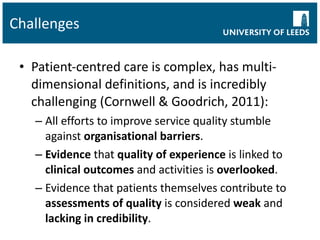 Challenges Patient-centred care is complex, has multi-dimensional definitions, and is incredibly challenging (Cornwell & Goodrich, 2011): All efforts to improve service quality stumble against  organisational barriers . Evidence  that  quality of experience  is linked to  clinical outcomes  and activities is  overlooked . Evidence that patients themselves contribute to  assessments of quality  is considered  weak  and  lacking in credibility . 