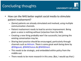 Concluding thoughts How can the NHS better exploit social media to stimulate patient involvement? (Some) patients are already stimulated and involved, using multiple communication channels. Patient involvement needs to lead to service improvement. Being given a voice is nothing without (re)action from the NHS. Creating a new thing probably won’t be successful, but joining the existing conversation may be. Sharing best practice should be encouraged, particularly through channels such as  #nhssm . There is some great work being done by  @DHgovuk ,  @NHSChoices  &  @NHSDirect . This needs to be strategic, and embedded within policy from the middle-out. There needs to be more research in this area. (But, I would say that.) 