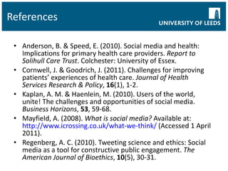 References Anderson, B. & Speed, E. (2010). Social media and health: Implications for primary health care providers.  Report to Solihull Care Trust . Colchester: University of Essex. Cornwell, J. & Goodrich, J. (2011). Challenges for improving patients’ experiences of health care.  Journal of Health Services Research & Policy ,  16 (1), 1-2. Kaplan, A. M. & Haenlein, M. (2010). Users of the world, unite! The challenges and opportunities of social media.  Business Horizons ,  53 , 59-68. Mayfield, A. (2008).  What is social media?  Available at:  http://www.icrossing.co.uk/what-we-think/  (Accessed 1 April 2011).  Regenberg, A. C. (2010). Tweeting science and ethics: Social media as a tool for constructive public engagement.  The American Journal of Bioethics ,  10 (5), 30-31. 