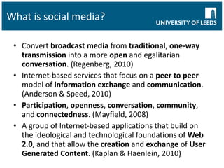 What is social media? Convert  broadcast media  from  traditional ,  one-way transmission  into a more  open  and egalitarian  conversation . (Regenberg, 2010) Internet-based services that focus on a  peer to peer  model of  information exchange  and  communication . (Anderson & Speed, 2010) Participation ,  openness ,  conversation ,  community , and  connectedness . (Mayfield, 2008) A group of Internet-based applications that build on the ideological and technological foundations of  Web 2.0 , and that allow the  creation  and  exchange  of  User Generated Content . (Kaplan & Haenlein, 2010) 