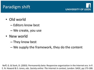 Paradigm shift Old world Editors know best We create, you use New world They know best We supply the framework, they do the content Neff, G. & Stark, D. (2003). Permanently beta: Responsive organization in the Internet era. In P. E. N. Howard & S. Jones, eds.  Society online: The Internet in context , London: SAGE, pp.173-188. 