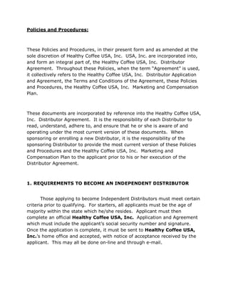 Policies and Procedures:



These Policies and Procedures, in their present form and as amended at the
sole discretion of Healthy Coffee USA, Inc. USA, Inc. are incorporated into,
and form an integral part of, the Healthy Coffee USA, Inc. Distributor
Agreement. Throughout these Policies, when the term “Agreement” is used,
it collectively refers to the Healthy Coffee USA, Inc. Distributor Application
and Agreement, the Terms and Conditions of the Agreement, these Policies
and Procedures, the Healthy Coffee USA, Inc. Marketing and Compensation
Plan.



These documents are incorporated by reference into the Healthy Coffee USA,
Inc. Distributor Agreement. It is the responsibility of each Distributor to
read, understand, adhere to, and ensure that he or she is aware of and
operating under the most current version of these documents. When
sponsoring or enrolling a new Distributor, it is the responsibility of the
sponsoring Distributor to provide the most current version of these Policies
and Procedures and the Healthy Coffee USA, Inc. Marketing and
Compensation Plan to the applicant prior to his or her execution of the
Distributor Agreement.



1. REQUIREMENTS TO BECOME AN INDEPENDENT DISTRIBUTOR


       Those applying to become Independent Distributors must meet certain
criteria prior to qualifying. For starters, all applicants must be the age of
majority within the state which he/she resides. Applicant must then
complete an official Healthy Coffee USA, Inc. Application and Agreement
which must include the applicant’s social security number and signature.
Once the application is complete, it must be sent to Healthy Coffee USA,
Inc.’s home office and accepted, with notice of acceptance received by the
applicant. This may all be done on-line and through e-mail.
 