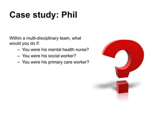 Case study: Phil
Within a multi-disciplinary team, what
would you do if:
• You were his mental health nurse?
• You were hi...