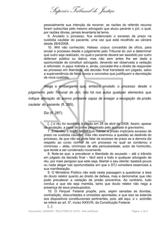 Superior Tribunal de Justiça
            pessoalmente sua intenção de recorrer, as razões do referido recurso
            foram subscritas pelo mesmo advogado que atuou perante o júri, o qual,
            por razões óbvias, jamais levantaria tal tema.
               9. Anulado o processo, fica evidenciado o excesso de prazo na
            custódia cautelar do paciente, uma vez que está recolhido ao cárcere
            desde 28/4/2008.
               10. Writ não conhecido. Habeas corpus concedido de ofício, para
            anular o processo desde o julgamento pelo Tribunal do Júri e determinar
            que outro seja realizado, no qual o paciente deverá ser assistido por outro
            defensor público ou dativo, mas não sem antes lhe ser dada a
            oportunidade de constituir advogado, devendo ser observada a vedação
            à reformatio in pejus indireta e, ainda, conceder-lhe o direito de responder
            ao processo em liberdade, até decisão final transitada em julgado, salvo
            a superveniência de fatos novos e concretos que justifiquem a decretação
            de nova custódia.

            Alega o embargante que, embora anulado o processo desde o
julgamento pelo Tribunal do Júri, não há nos autos qualquer elementos que
indique alteração do acervo probante capaz de ensejar a revogação da prisão
cautelar do paciente (fl. 285).

            Diz (fl. 287):


               [...] o réu foi recolhido à prisão em 28 de abril de 2008. Assim, apesar
            da anulação, a pena do crime perpetrado pelo acusado é gravíssimo.
               7. Entendeu o douto relator que manter a prisão implicaria excesso de
            prazo na custódia cautelar, mas não examinou a questão ao deslinde do
            processo, de que não se pode falar de excesso de prazo se a demora diz
            respeito ao curso normal de um processo no qual se condenou o
            criminoso – aliás, criminoso de alta periculosidade, autor de homicídio,
            que tende a ser condenado novamente.
               8. Note-se que, a prevalecer a liberdade do acusado – até o trânsito
            em julgado da decisão final – fácil será a todo e qualquer advogado de
            réu, por mais perigoso que este seja, libertar o seu cliente: bastará pouco
            ou nada alegar nas oportunidades em que o STJ considera essenciais a
            sua manifestação.
               9. O Ministério Público não está nesta passagem a questionar a tese
            do douto relator quanto ao direito de defesa, mas a demonstrar que não
            pode prevalecer a vedação de prisão preventiva. Ao contrário, tudo
            conduz a que ela seja mantida, tanto que douto relator não nega a
            presença de seus pressupostos.
               10. O Parquet Federal propõe, pois, sejam sanadas as dúvidas,
            contradição, obscuridades e omissões apontadas, e que isso se estenda
            aos dispositivos constitucionais pertinentes, pois, até aqui, o v. acórdão
            se refere ao art. 5º, inciso XXXVIII, da Constituição Federal.
               [...]
Documento: 23946345 - RELATÓRIO E VOTO - Site certificado                 Página 2 de 6
 