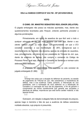 Superior Tribunal de Justiça
         EDcl no HABEAS CORPUS Nº 234.758 - SP (2012/0041290-0)


                                              VOTO

            O EXMO. SR. MINISTRO SEBASTIÃO REIS JÚNIOR (RELATOR):
O julgado embargado não possui as máculas apontadas, mas, diante dos
questionamentos levantados pelo Parquet , entendo pertinente proceder a
algumas ponderações.

            Primeiramente, em razão da assertiva de que fácil será a todo e
qualquer advogado de réu, por mais perigoso que este seja, libertar o seu
cliente: bastará pouco ou nada alegar nas oportunidades em que o STJ
considera essenciais a sua manifestação                     (fl. 287), consigna-se que o
reconhecimento da nulidade não decorreu apenas da omissão do causídico,
mas, principalmente, da inércia do Juiz presidente do Tribunal do Júri, que,
diante da ausência de defesa, não cumpriu o comando do Código de
Processo Penal, qual seja, dissolver o Conselho de Sentença e nomear outro
defensor para o acusado.

            A propósito, tal circunstância ficou expressa no voto condutor do
julgado embargado (fl. 268):


               [...]
               Emerge dos autos que a atuação do defensor do paciente, na sessão
            de julgamento do Tribunal do Júri, não caracterizou a insuficiência de
            defesa, mas a sua ausência. Cabia, portanto, a intervenção do Juiz
            presidente, com a nomeação de novo defensor ou a dissolução do
            Conselho e a marcação de novo dia de julgamento, a fim de garantir o
            cumprimento da norma constitucional que garante aos acusados a
            plenitude de defesa, impondo-se que esta tenha caráter material, e não
            apenas formal.
               [...]

            Outrossim, em relação à alegada falta de demonstração do prejuízo,
apenas trago à memória o fato de que a ausência de defesa caracteriza
nulidade absoluta, cujo prejuízo é presumido.

Documento: 23946345 - RELATÓRIO E VOTO - Site certificado                   Página 5 de 6
 