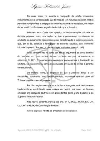 Superior Tribunal de Justiça
            De outra parte, no tocante à revogação da prisão preventiva,
inicialmente, deve ser ressaltado que tal medida tem natureza cautelar, motivo
pelo qual não procede a alegação de que não poderia ser revogada, em razão
de ter havido o trânsito em julgado da decisão que a decretou.

            Ademais, esta Corte não apreciou a fundamentação utilizada no
decreto prisional, mas, em razão de fato superveniente, consistente na
anulação do julgamento, reconheceu estar caracterizado o excesso de prazo,
que, por si só, autoriza a revogação da custódia cautelar, que, conforme
informou o próprio Parquet , já perdurava por mais de 4 anos (fl. 287).

            Aliás, também não há como dar azo ao argumento de que a demora
diz respeito ao curso normal de um processo no qual se condenou o
criminoso (fl. 287). É desarrazoado considerar como normal a tramitação de
um feito, se esta culminou com a sua anulação em razão de ofensa a garantia
constitucional.

            Da mesma forma, a alegação de que o paciente tende a ser
condenado novamente tem caráter abstrato, mormente quando cabe ao
Tribunal popular o seu julgamento.

            Por fim, registra-se que o acórdão embargado está devidamente
fundamentado, explicitando suas razões de decidir, as quais se fizeram
embasar em abalizada doutrina e em precedentes desta Corte Superior e do
Supremo Tribunal Federal.

            Não houve, portanto, ofensa aos arts. 5º, II, XXXV, XXXVI, LIII, LIV,
LV, LXVI e 93, IX, da Constituição Federal.

            Ante o exposto, rejeito os embargos de declaração.




Documento: 23946345 - RELATÓRIO E VOTO - Site certificado           Página 6 de 6
 