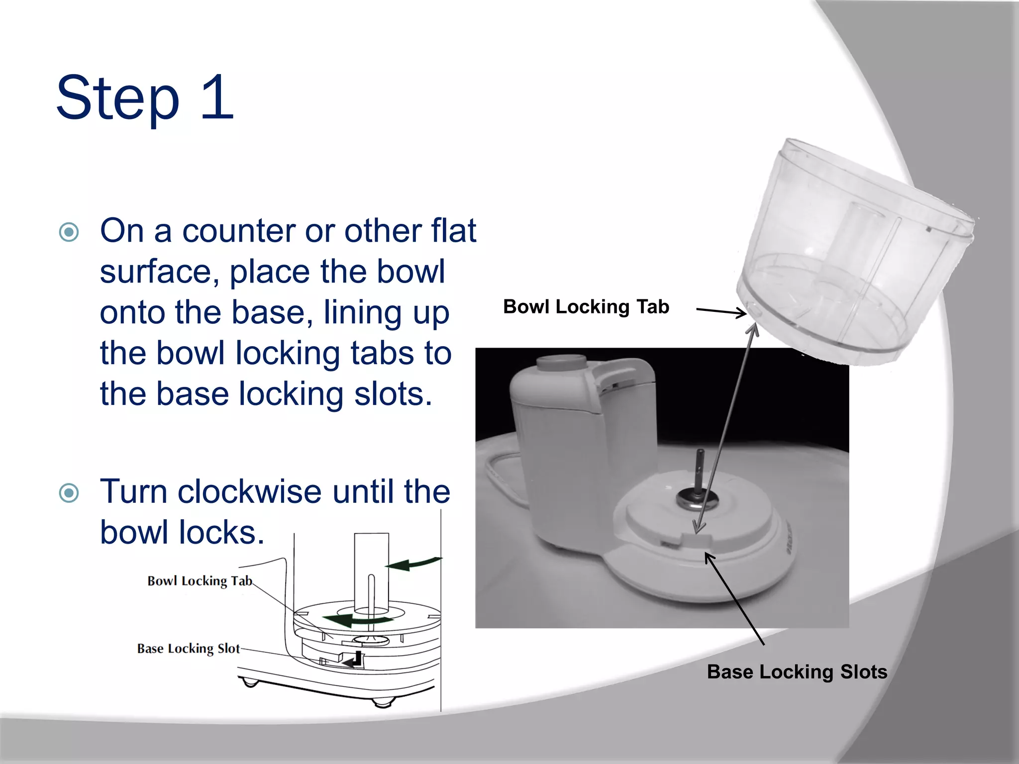Step 1
 On a counter or other flat
surface, place the bowl
onto the base, lining up
the bowl locking tabs to
the base locking slots.
 Turn clockwise until the
bowl locks.
Base Locking Slots
Bowl Locking Tab
 
