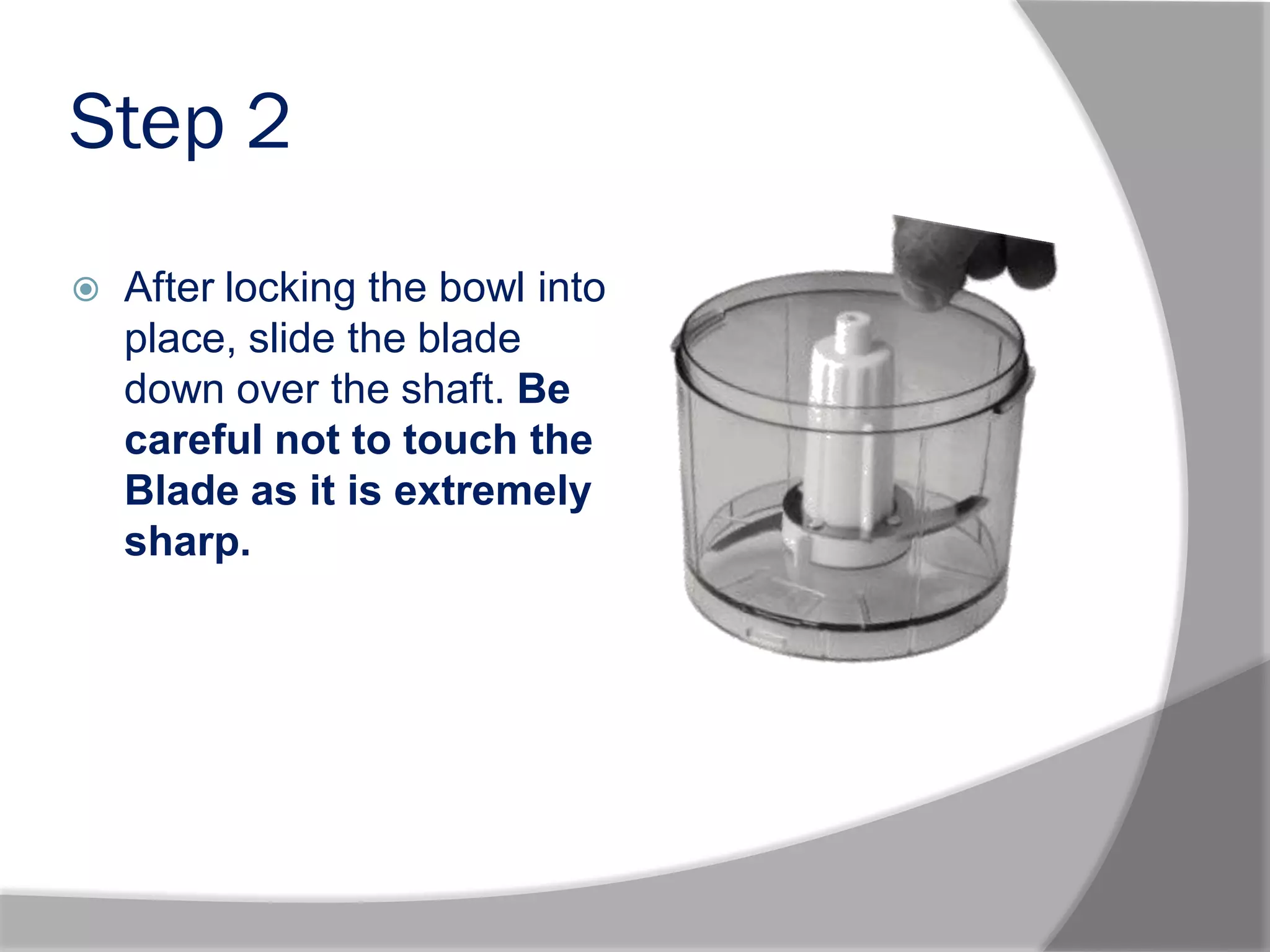 Step 2
 After locking the bowl into
place, slide the blade
down over the shaft. Be
careful not to touch the
Blade as it is extremely
sharp..
 