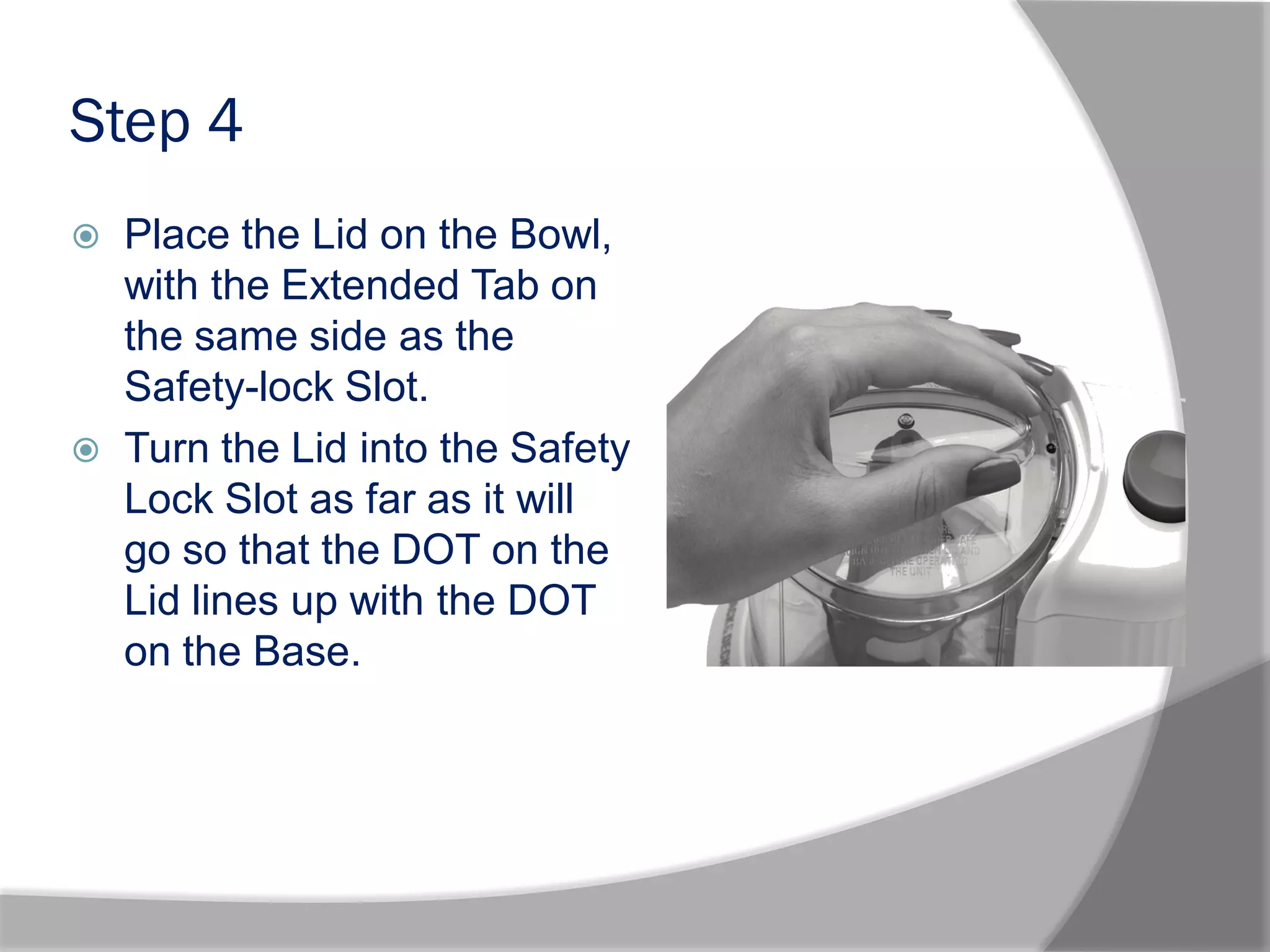 Step 4
 Place the Lid on the Bowl,
with the Extended Tab on
the same side as the
Safety-lock Slot.
 Turn the Lid into the Safety
Lock Slot as far as it will
go so that the DOT on the
Lid lines up with the DOT
on the Base.
 