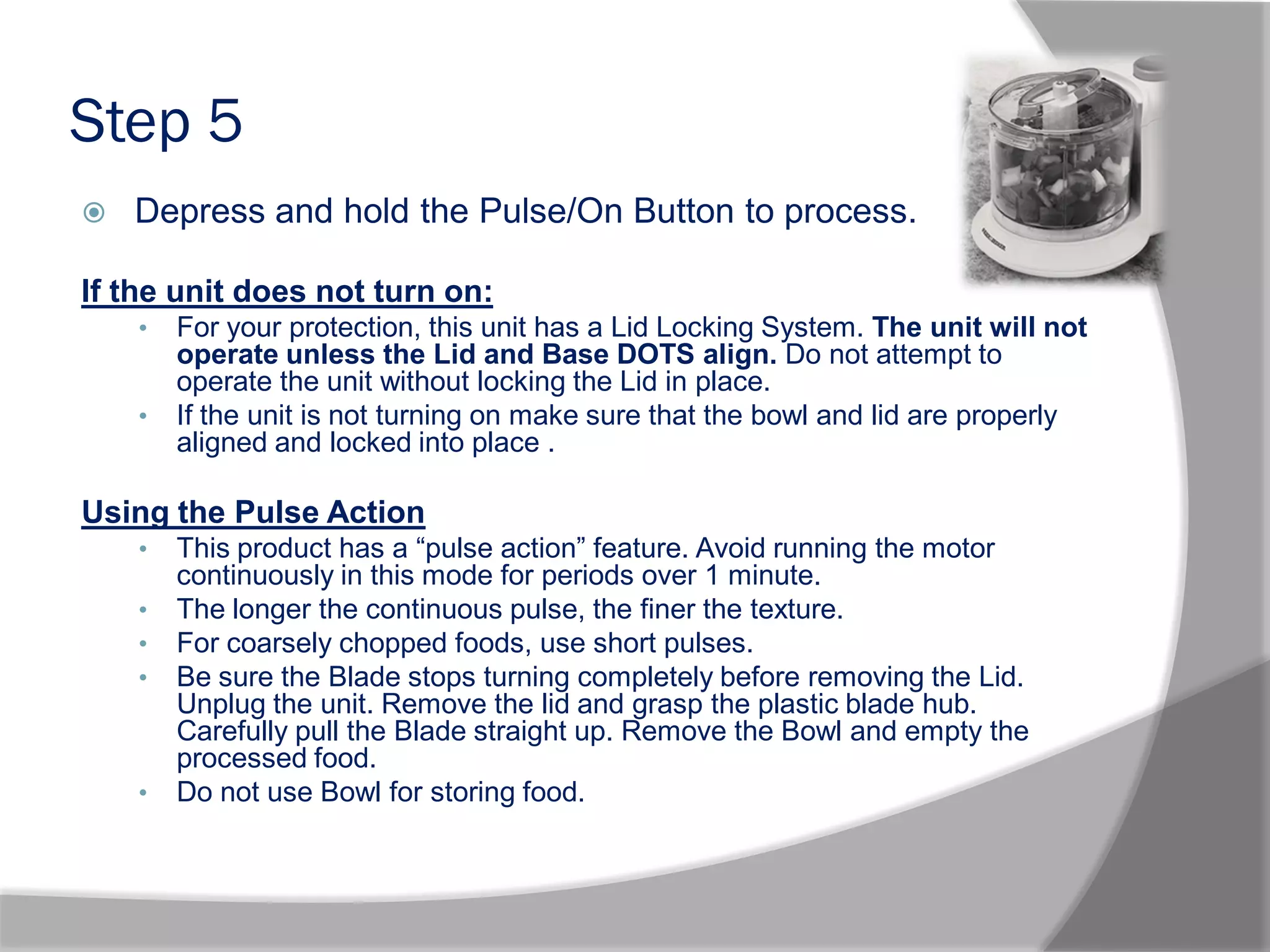 Step 5
 Depress and hold the Pulse/On Button to process.
If the unit does not turn on:
• For your protection, this unit has a Lid Locking System. The unit will not
operate unless the Lid and Base DOTS align. Do not attempt to
operate the unit without locking the Lid in place.
• If the unit is not turning on make sure that the bowl and lid are properly
aligned and locked into place .
Using the Pulse Action
• This product has a “pulse action” feature. Avoid running the motor
continuously in this mode for periods over 1 minute.
• The longer the continuous pulse, the finer the texture.
• For coarsely chopped foods, use short pulses.
• Be sure the Blade stops turning completely before removing the Lid.
Unplug the unit. Remove the lid and grasp the plastic blade hub.
Carefully pull the Blade straight up. Remove the Bowl and empty the
processed food.
• Do not use Bowl for storing food.
 