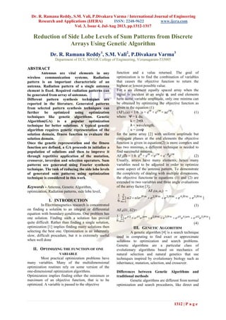 Dr. R. Ramana Reddy, S.M. Vali, P.Divakara Varma / International Journal of Engineering
Research and Applications (IJERA) ISSN: 2248-9622 www.ijera.com
Vol. 3, Issue 4, Jul-Aug 2013, pp.1312-1317
1312 | P a g e
 


3
1
52413212
||
6
1
m
mjjmjjmjmjmjjj
eeeeeeeee 
Reduction of Side Lobe Levels of Sum Patterns from Discrete
Arrays Using Genetic Algorithm
Dr. R. Ramana Reddy1
, S.M. Vali2
, P.Divakara Varma3
Department of ECE, MVGR College of Engineering, Vizianagaram-535005
ABSTRACT
Antennas are vital elements in any
wireless communication systems. Radiation
pattern is an important characteristic of an
antenna. Radiation pattern of a single antenna
element is fixed. Required radiation patterns can
be generated from array of antennas.
Different pattern synthesis techniques are
reported in the literature. Generated patterns
from selected pattern synthesis techniques can
further be optimized using optimization
techniques like genetic algorithms. Genetic
Algorithm(GA) is a popular optimization
technique for better solutions. A typical genetic
algorithm requires genetic representation of the
solution domain, fitness function to evaluate the
solution domain.
Once the genetic representation and the fitness
function are defined, a GA proceeds to initialize a
population of solutions and then to improve it
through repetitive application of the mutation,
crossover, inversion and selection operators. Sum
patterns are generated using Fourier synthesis
technique. The task of reducing the side lobe levels
of generated sum patterns using optimization
technique is considered in this work.
Keywords - Antenna, Genetic Algorithm,
optimization, Radiation patterns, side lobe level,
I. INTRODUCTION
In Electromagnetics research is concentrated
on finding a solution to an integral or differential
equation with boundary conditions. One problem has
one solution. Finding such a solution has proved
quite difficult. Rather than finding a single solution,
optimization [1] implies finding many solutions then
selecting the best one. Optimization is an inherently
slow, difficult procedure, but it is extremely useful
when well done
II. OPTIMIZING THE FUNCTION OF ONE
VARIABLE
Most practical optimization problems have
many variables. Many of the multidimensional
optimization routines rely on some version of the
one-dimensional optimization algorithms.
Optimization implies finding either the minimum or
maximum of an objective function, that is to be
optimized. A variable is passed to the objective
function and a value returned. The goal of
optimization is to find the combination of variables
that causes the objective function to return the
highest or lowest possible value.
For a six element equally spaced array when the
signal is incident at an angle φ, and end elements
have same variable amplitude, only one minima can
be obtained by optimizing the objective function as
given in the equation (1)
(AF)1(a) = 1/6 a + ejΨ
+ ej2Ψ
+ aej3Ψ
 (1)
where Ψ = k du,
k = 2π/λ
λ = wavelength,
u = cosφ
for the same array [2] with uniform amplitude but
conjugate phases at the end elements the objective
function is given in equation(2) is more complex and
has two minimas, a different technique is needed to
find successful minima.
AF2(δ) = 1/6 ejδ
+ ejΨ
+ ej2Ψ
+ e− jδ
ej3Ψ
(2)
Usually, arrays have many elements, hence many
variables need to be adjusted in order to optimize
some aspect of the antenna pattern. To demonstrate
the complexity of dealing with multiple dimensions,
the objective functions in equations (1) and (2) are
extended to two variables and three angle evaluations
of the array factor [3].
AF3(a1,a2) =
 


3
1
5432
|12|
6
1
m
mjmjmjmjmj
eeeeeaa
(3)
AF4(1, 2)=
(4)
III. GENETIC ALGORITHM
A genetic algorithm [4] is a search technique
used in computing to find exact or approximate
solutions to optimization and search problems.
Genetic algorithms are a particular class of
evolutionary algorithms based on mechanics of
natural selection and natural genetics that use
techniques inspired by evolutionary biology such as
inheritance, mutation, selection, and crossover.
Differences between Genetic Algorithms and
traditional methods
Genetic algorithms are different from normal
optimization and search procedures, like direct and
 