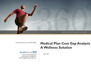 Medical Plan Cost Gap Analysis
AWellness Solution
April, 2014
HEALTHCHECK360.COM
Direct Phone: 563.587.5415
Roy.Lines@HealthCheck360.com
Presented By: Roy Lines, CFP®, CRPS®
 