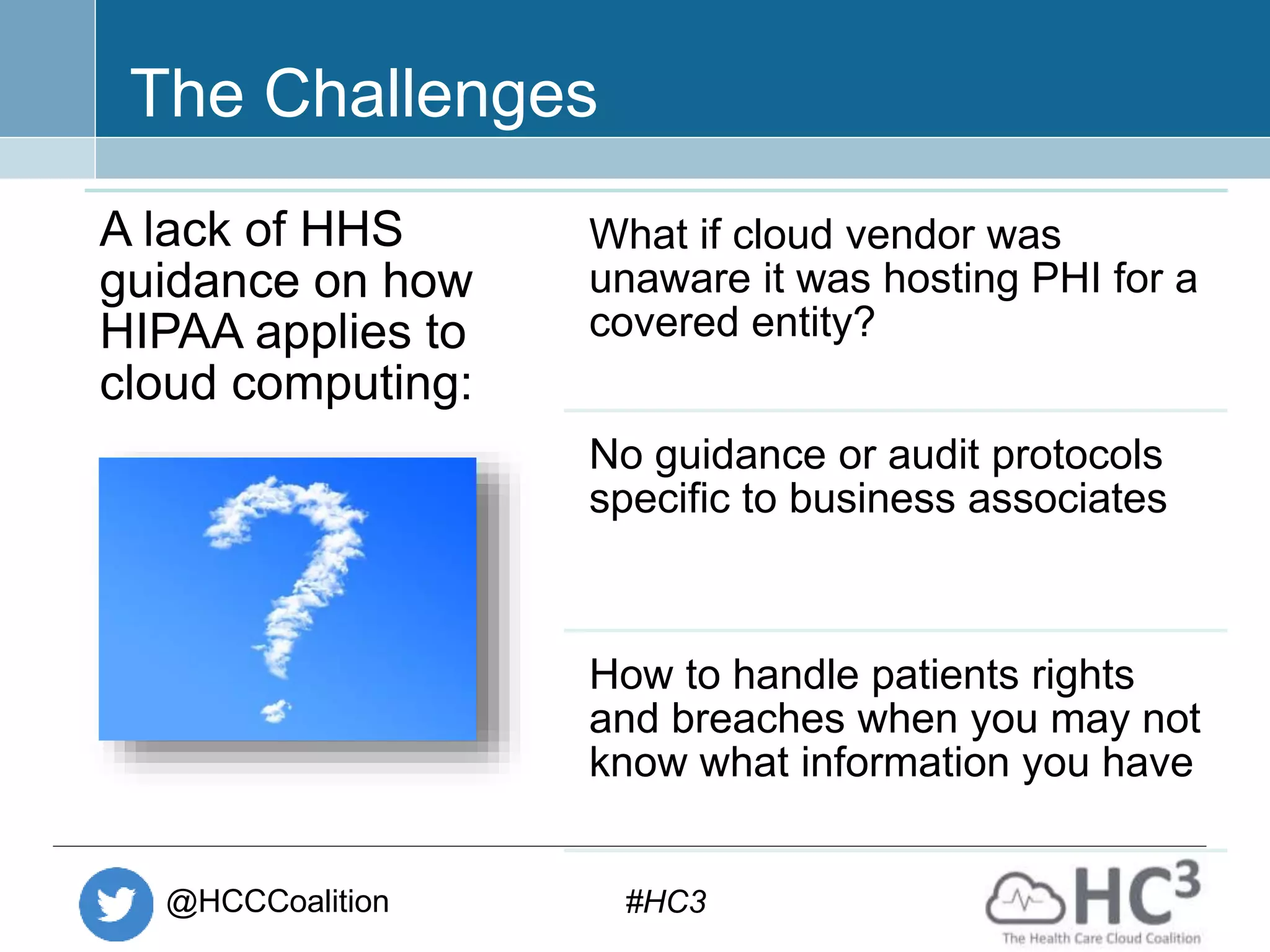 @HCCCoalition #HC3
The Challenges
A lack of HHS
guidance on how
HIPAA applies to
cloud computing:
What if cloud vendor was
unaware it was hosting PHI for a
covered entity?
No guidance or audit protocols
specific to business associates
How to handle patients rights
and breaches when you may not
know what information you have
 