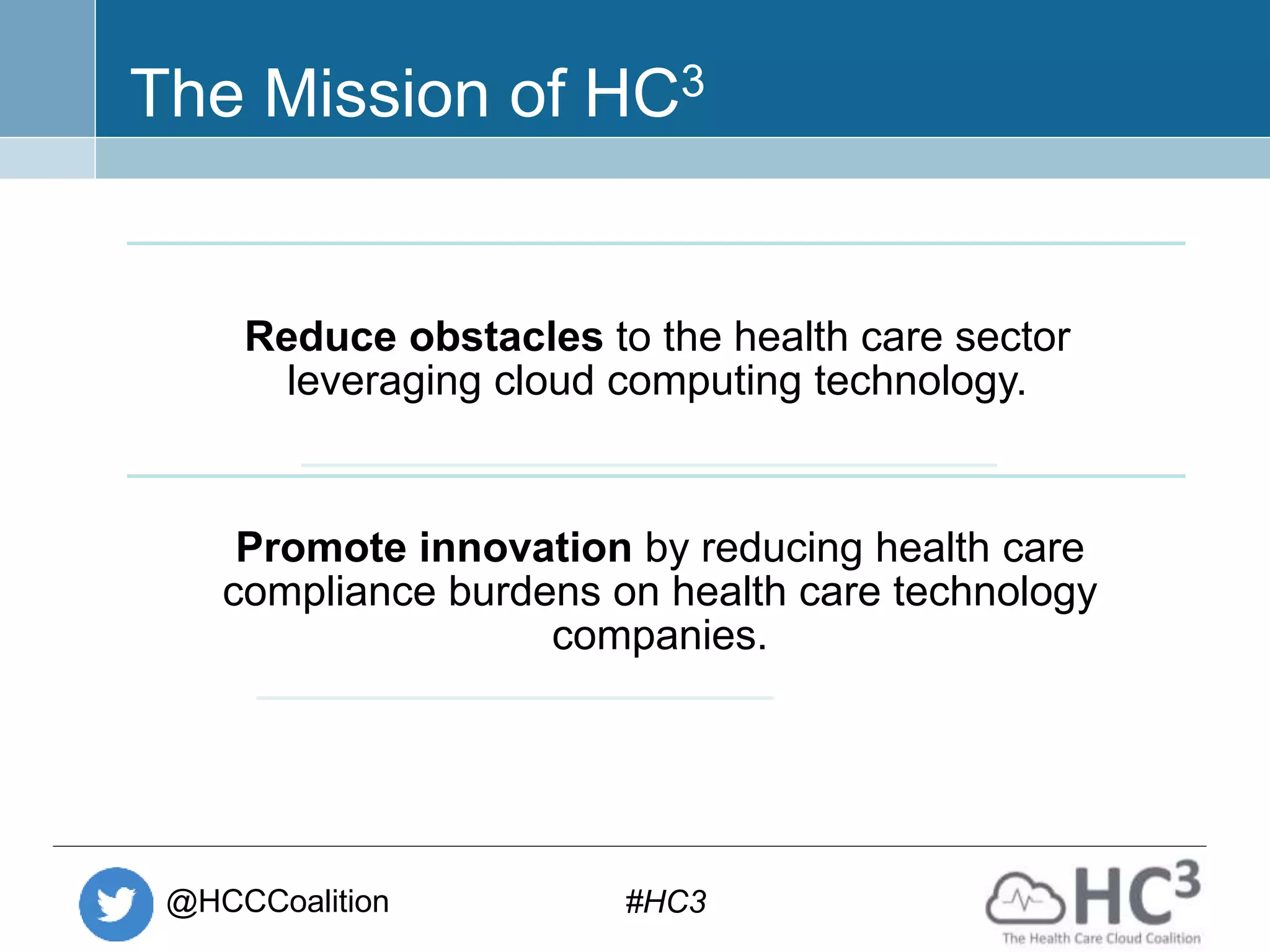 @HCCCoalition #HC3
The Mission of HC3
Reduce obstacles to the health care sector
leveraging cloud computing technology.
Promote innovation by reducing health care
compliance burdens on health care technology
companies.
 