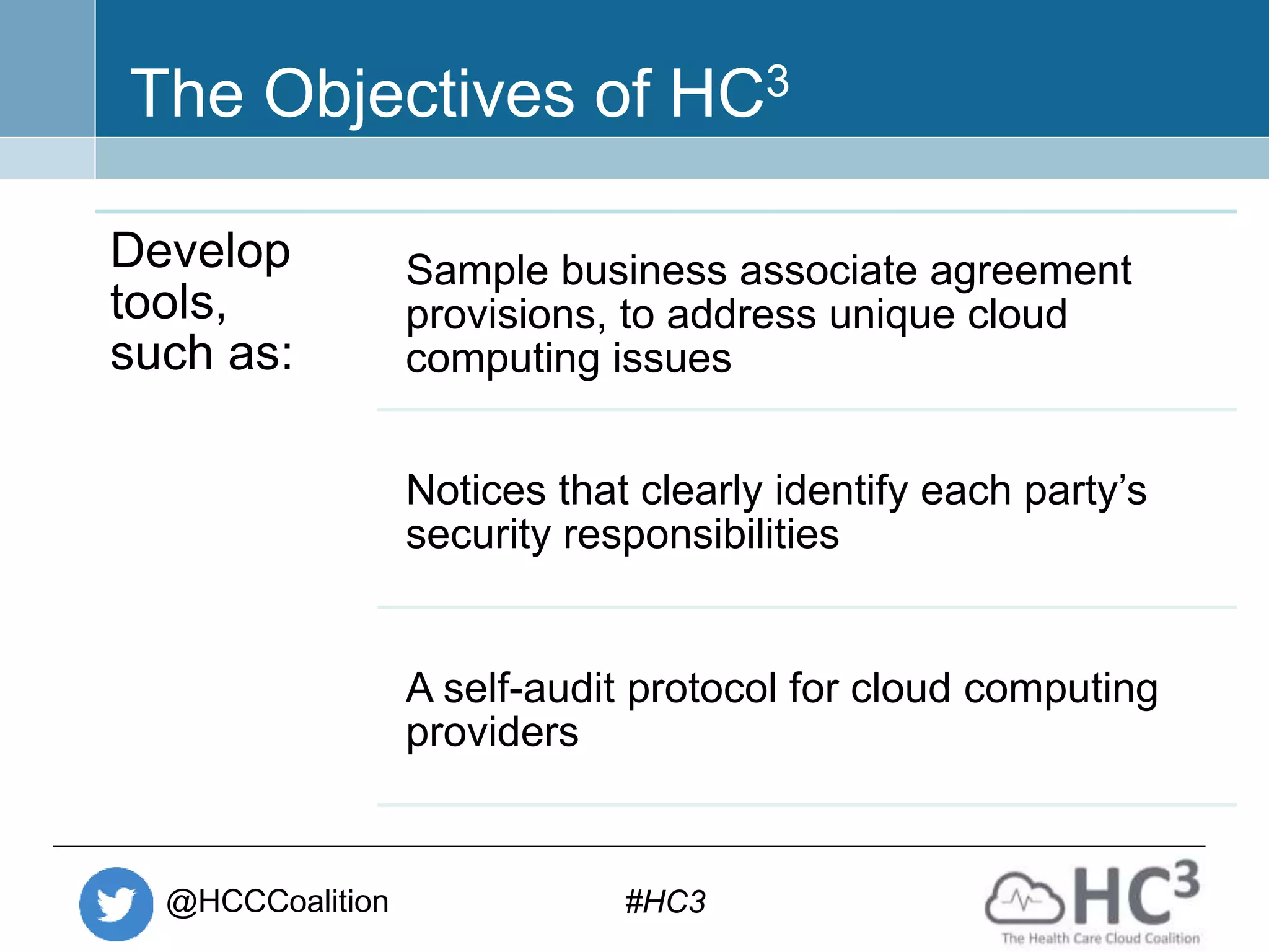 @HCCCoalition #HC3
The Objectives of HC3
Develop
tools,
such as:
Sample business associate agreement
provisions, to address unique cloud
computing issues
Notices that clearly identify each party’s
security responsibilities
A self-audit protocol for cloud computing
providers
 
