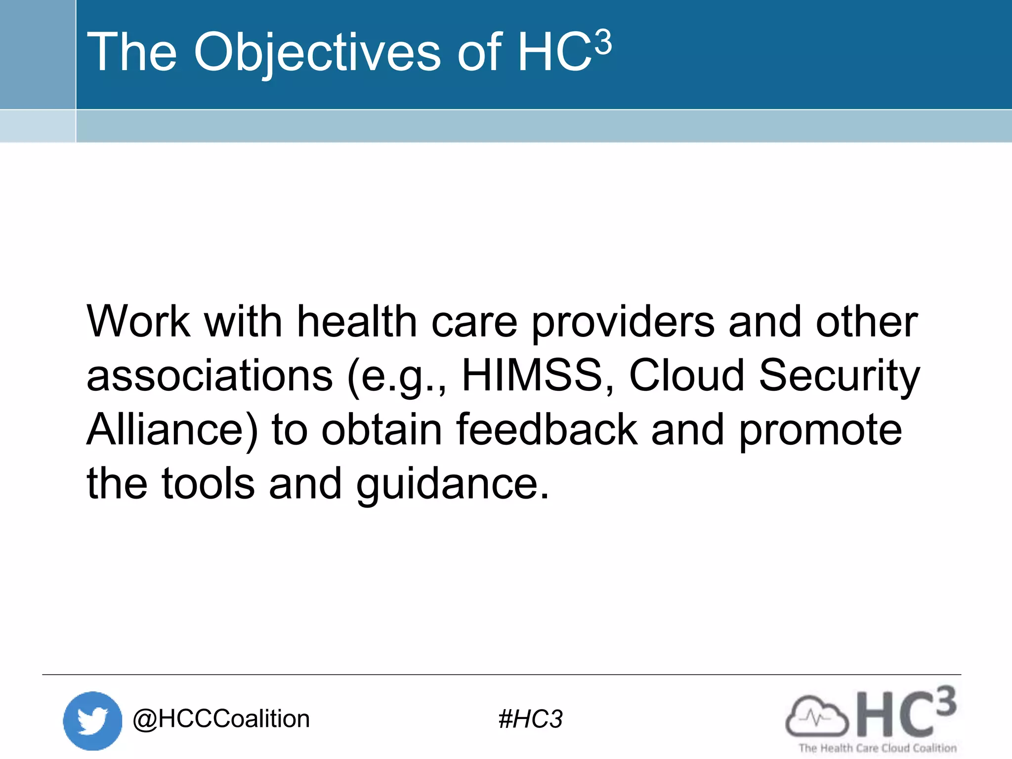 @HCCCoalition #HC3
The Objectives of HC3
Work with health care providers and other
associations (e.g., HIMSS, Cloud Security
Alliance) to obtain feedback and promote
the tools and guidance.
 