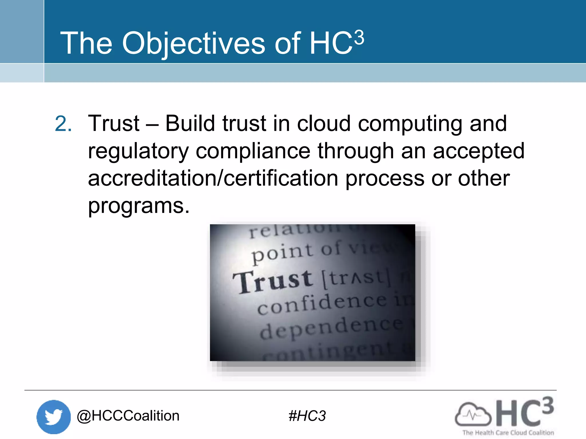 @HCCCoalition #HC3
The Objectives of HC3
2. Trust – Build trust in cloud computing and
regulatory compliance through an accepted
accreditation/certification process or other
programs.
 