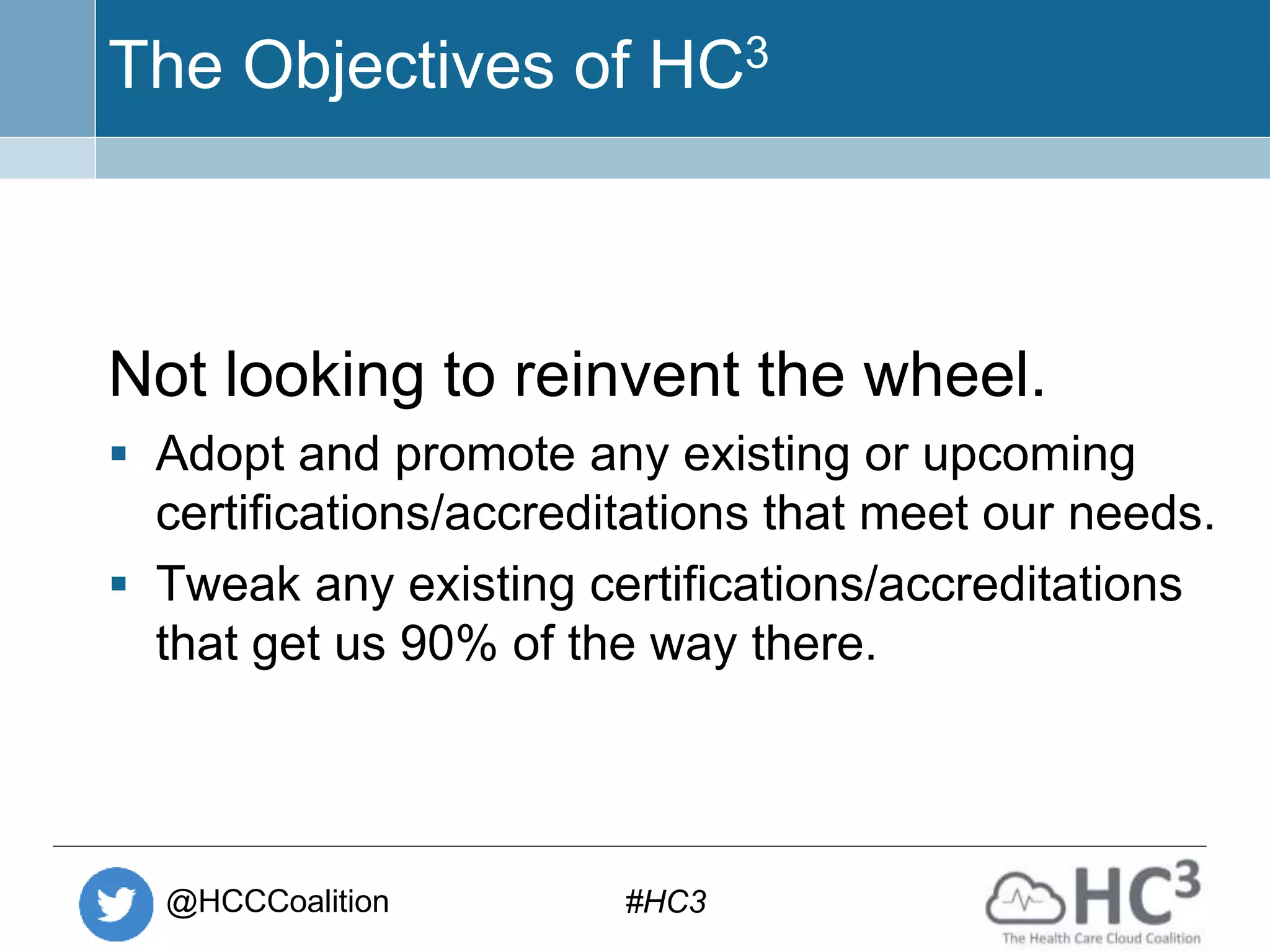 @HCCCoalition #HC3
The Objectives of HC3
Not looking to reinvent the wheel.
 Adopt and promote any existing or upcoming
certifications/accreditations that meet our needs.
 Tweak any existing certifications/accreditations
that get us 90% of the way there.
 